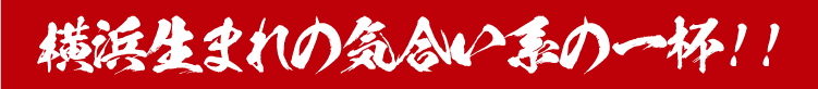 横浜生まれの気合い系の一杯！！