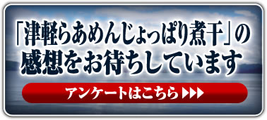 「津軽らあめんじょっぱり煮干」の感想をお待ちしています アンケートはこちら