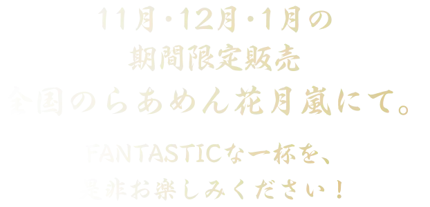 11月・12月・1月の期間限定販売 全国のらあめん花月嵐にて。FANTASTICな一杯を、是非お楽しみください！